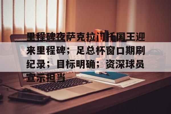 jiuyougame-关于里程碑夜萨克拉门托国王迎来里程碑；足总杯窗口期刷纪录；目标明确；资深球员宣示担当的信息